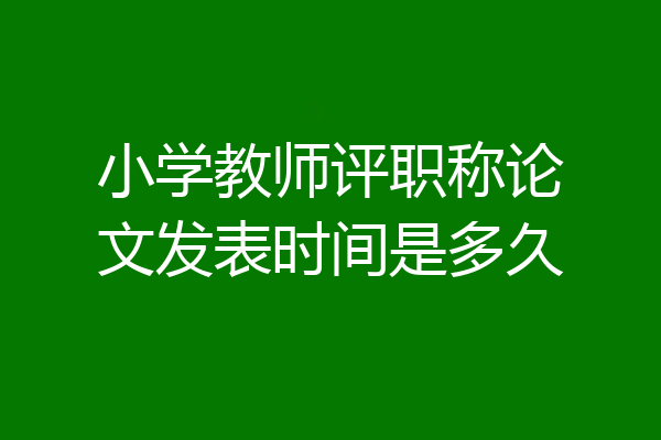 小学教师评职称论文发表时间是多久
