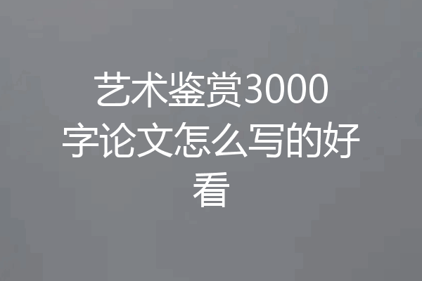 艺术鉴赏3000字论文怎么写的好看