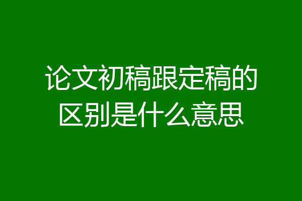 论文初稿跟定稿的区别是什么意思