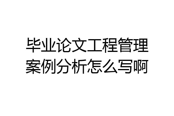 毕业论文工程管理案例分析怎么写啊