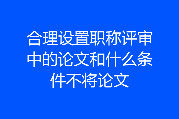 合理设置职称评审中的论文和什么条件不将论文