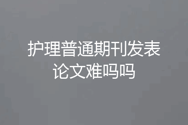 护理普通期刊发表论文难吗吗