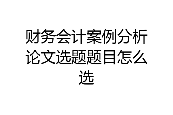 财务会计案例分析论文选题题目怎么选