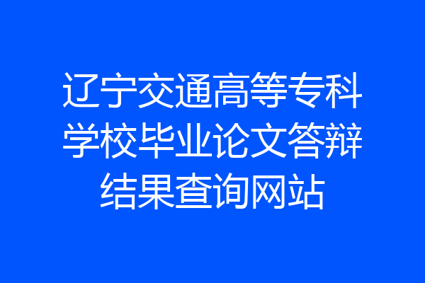 辽宁交通高等专科学校毕业论文答辩结果查询网站