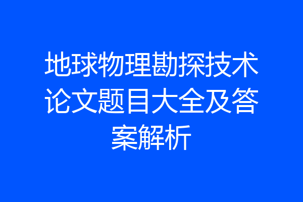 地球物理勘探技术论文题目大全及答案解析