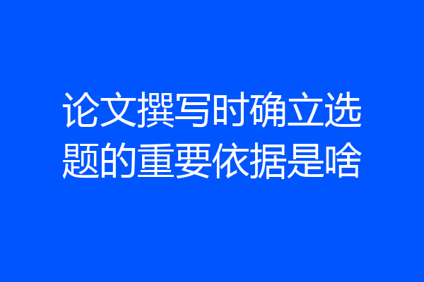 论文撰写时确立选题的重要依据是啥