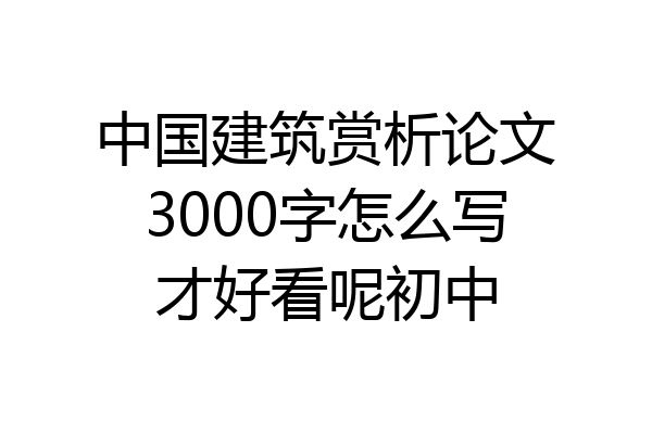 中国建筑赏析论文3000字怎么写才好看呢初中