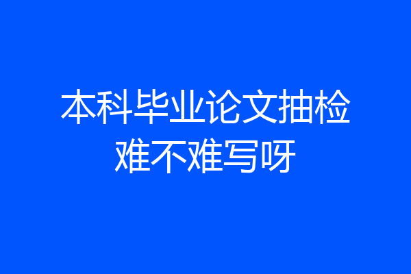 本科毕业论文抽检难不难写呀