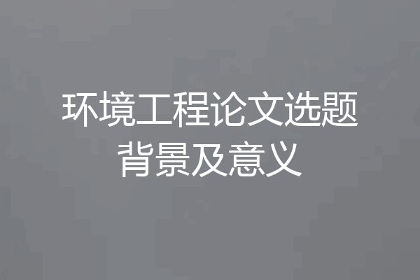 环境工程论文选题背景及意义