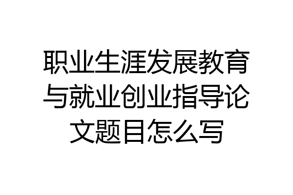 职业生涯发展教育与就业创业指导论文题目怎么写
