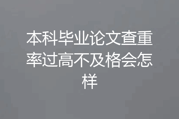 本科毕业论文查重率过高不及格会怎样