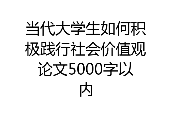 当代大学生如何积极践行社会价值观论文5000字以内