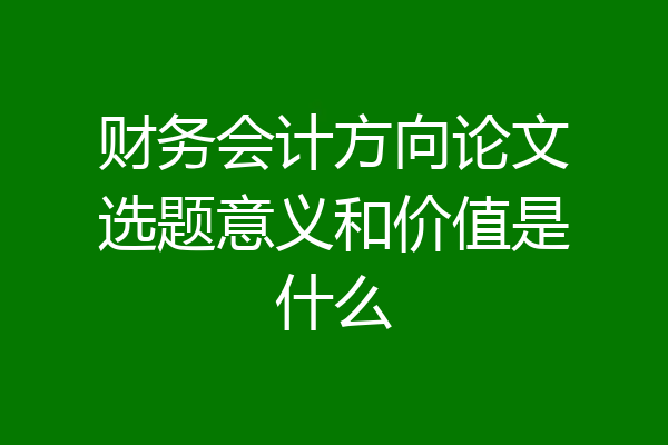 财务会计方向论文选题意义和价值是什么