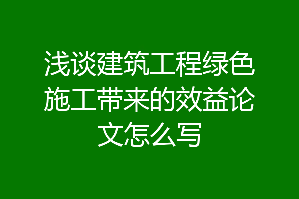 浅谈建筑工程绿色施工带来的效益论文怎么写