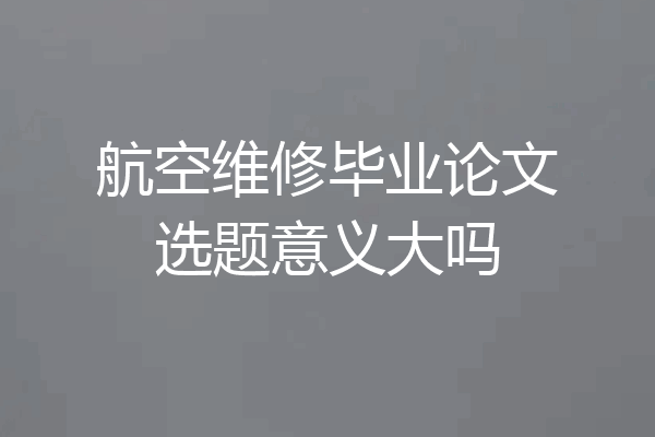 航空维修毕业论文选题意义大吗