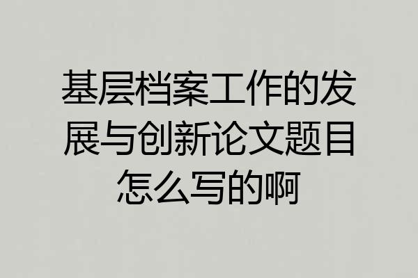 基层档案工作的发展与创新论文题目怎么写的啊