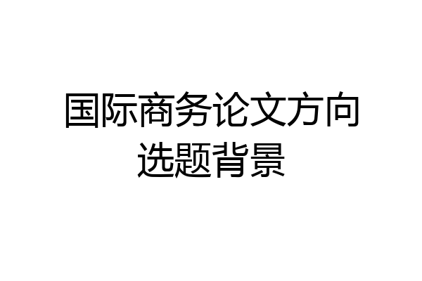 国际商务论文方向选题背景