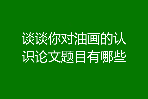 谈谈你对油画的认识论文题目有哪些