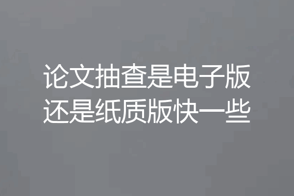 论文抽查是电子版还是纸质版快一些