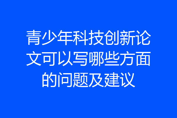 青少年科技创新论文可以写哪些方面的问题及建议