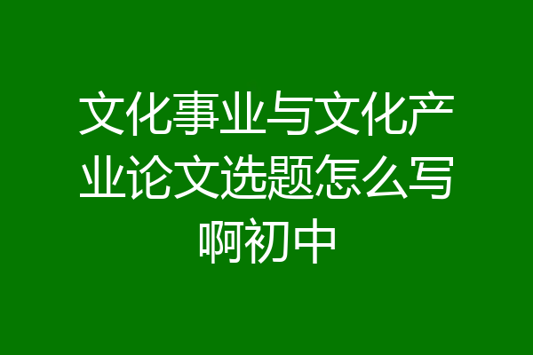文化事业与文化产业论文选题怎么写啊初中