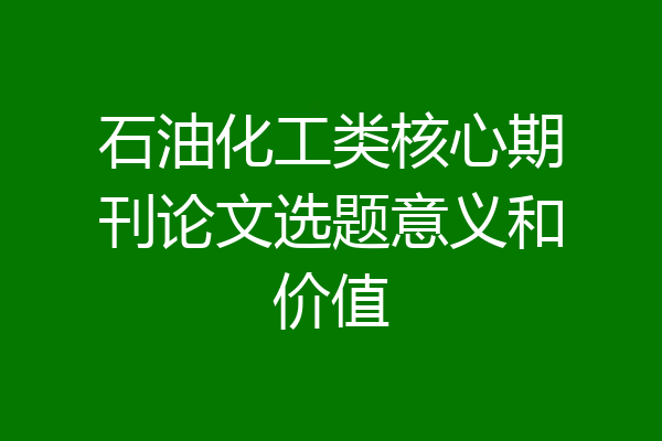 石油化工类核心期刊论文选题意义和价值