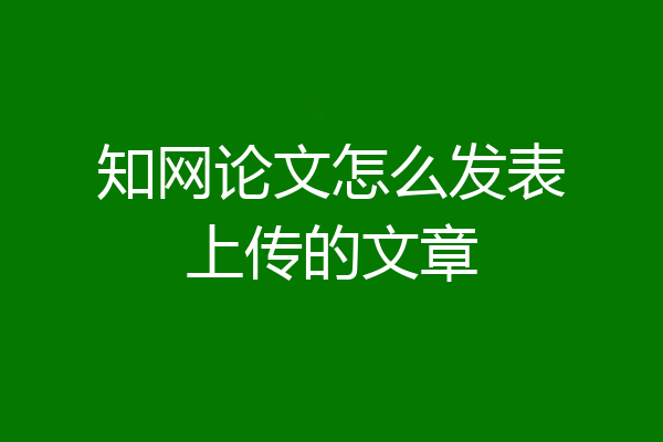 知网论文怎么发表上传的文章