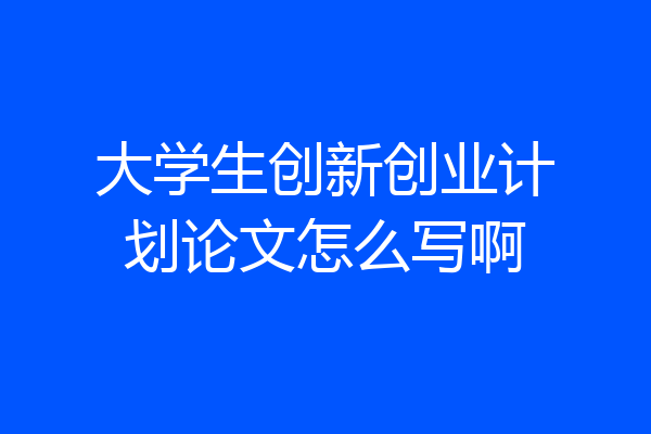 大学生创新创业计划论文怎么写啊