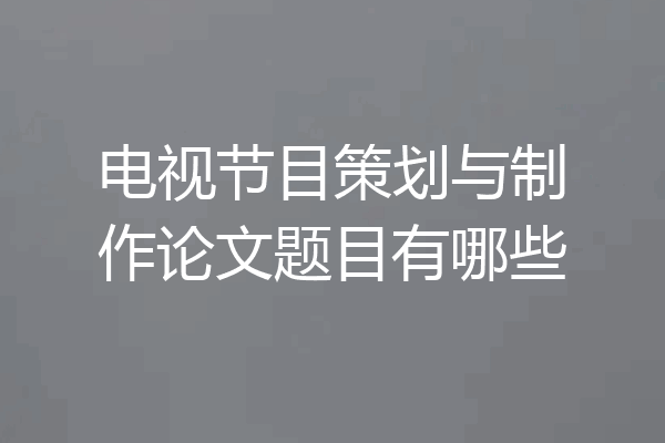 电视节目策划与制作论文题目有哪些