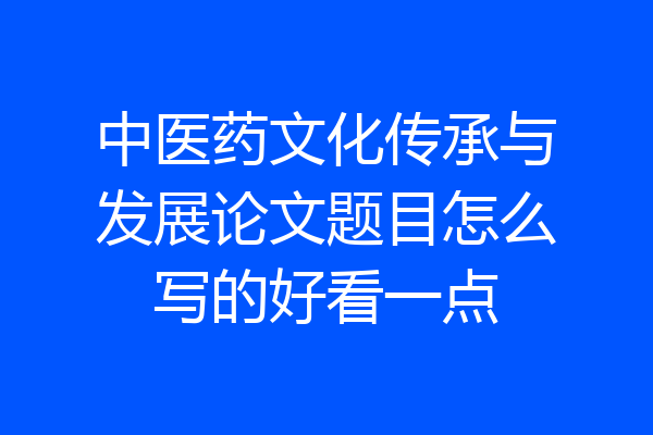 中医药文化传承与发展论文题目怎么写的好看一点
