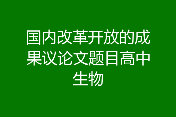 国内改革开放的成果议论文题目高中生物