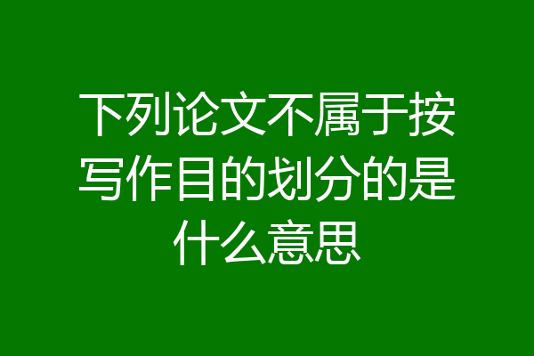 下列论文不属于按写作目的划分的是什么意思