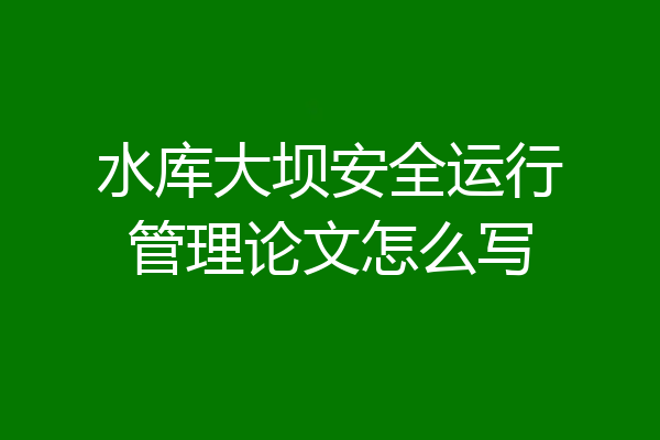 水库大坝安全运行管理论文怎么写