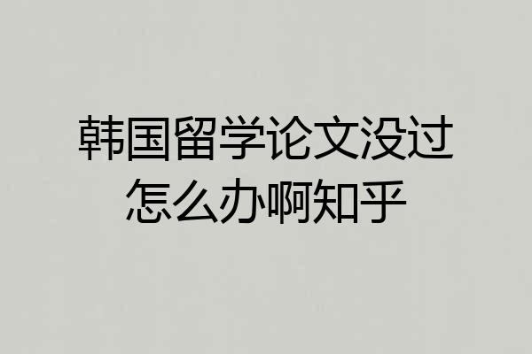 韩国留学论文没过怎么办啊知乎