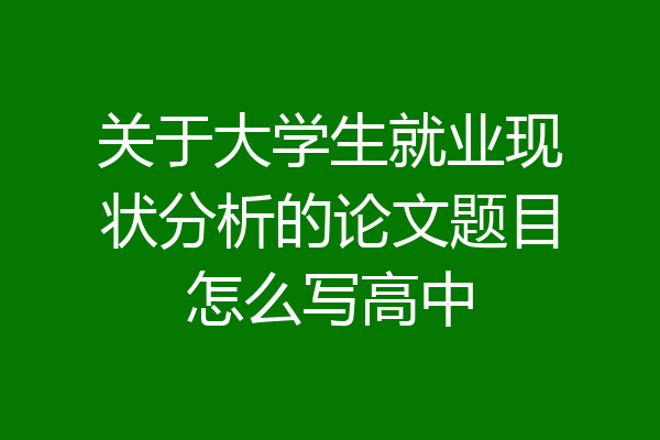 关于大学生就业现状分析的论文题目怎么写高中