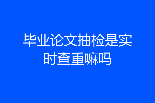 毕业论文抽检是实时查重嘛吗