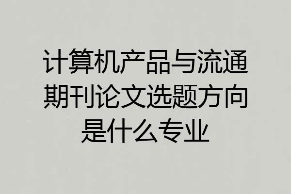 计算机产品与流通期刊论文选题方向是什么专业