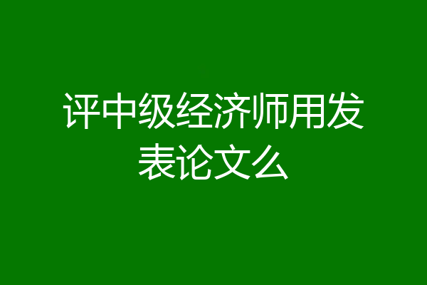 评中级经济师用发表论文么