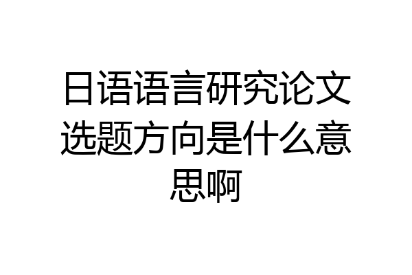 日语语言研究论文选题方向是什么意思啊