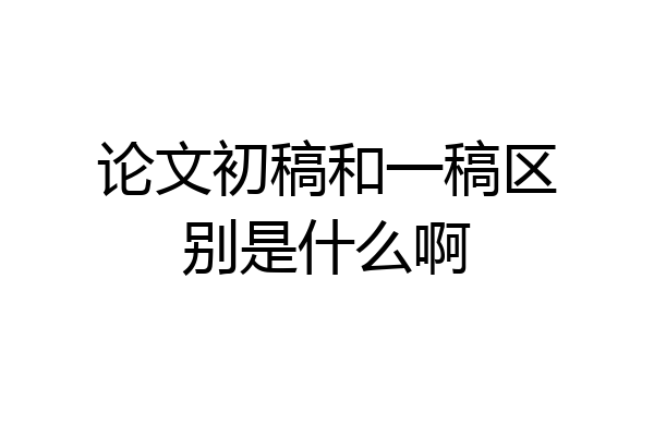 论文初稿和一稿区别是什么啊
