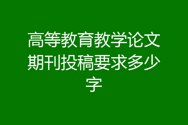 高等教育教学论文期刊投稿要求多少字