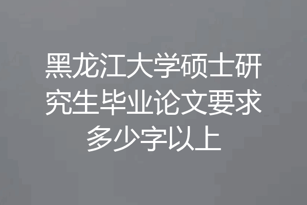 黑龙江大学硕士研究生毕业论文要求多少字以上
