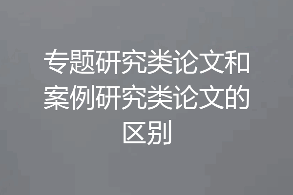 专题研究类论文和案例研究类论文的区别