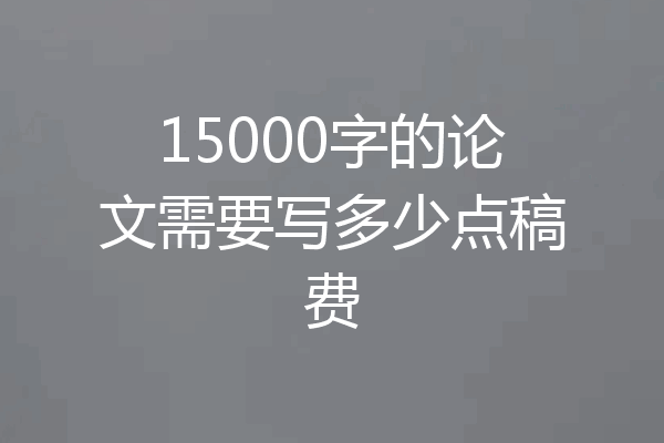 15000字的论文需要写多少点稿费
