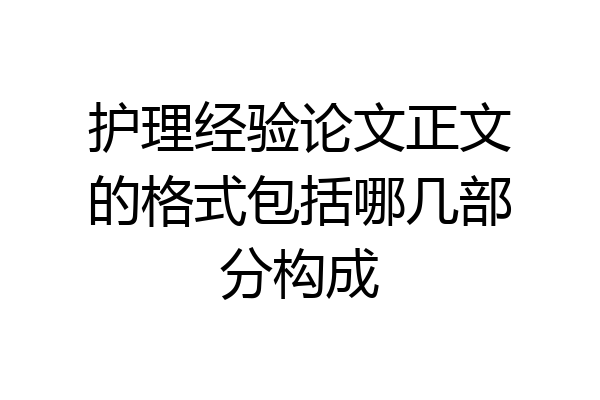护理经验论文正文的格式包括哪几部分构成