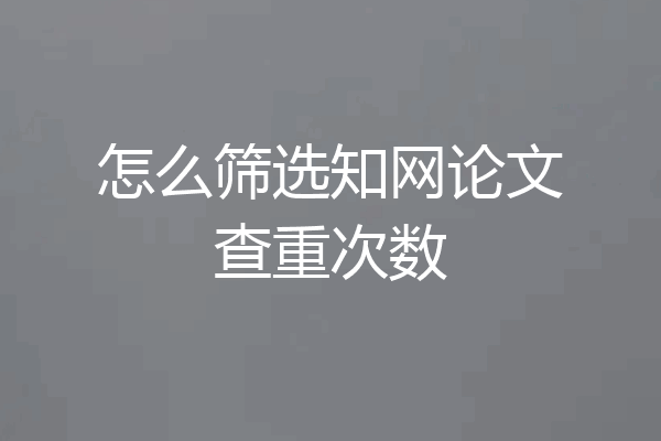 怎么筛选知网论文查重次数