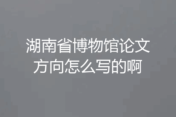 湖南省博物馆论文方向怎么写的啊