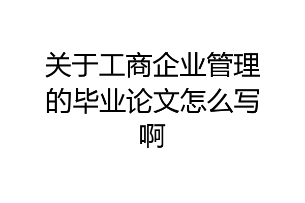 关于工商企业管理的毕业论文怎么写啊