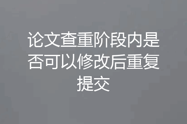 论文查重阶段内是否可以修改后重复提交