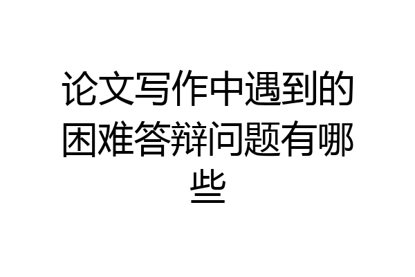 论文写作中遇到的困难答辩问题有哪些